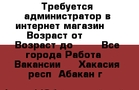 Требуется администратор в интернет магазин.  › Возраст от ­ 22 › Возраст до ­ 40 - Все города Работа » Вакансии   . Хакасия респ.,Абакан г.